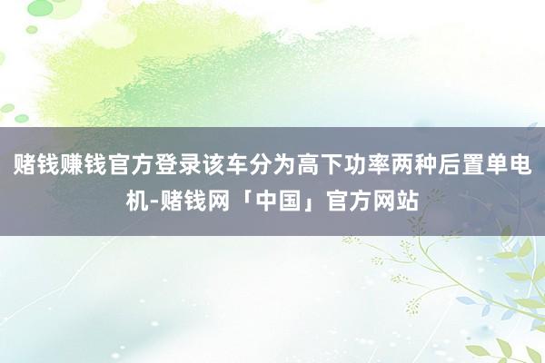 赌钱赚钱官方登录该车分为高下功率两种后置单电机-赌钱网「中国」官方网站