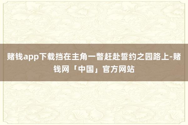 赌钱app下载挡在主角一瞥赶赴誓约之园路上-赌钱网「中国」官方网站