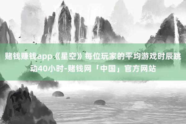 赌钱赚钱app《星空》每位玩家的平均游戏时辰跳动40小时-赌钱网「中国」官方网站