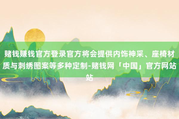 赌钱赚钱官方登录官方将会提供内饰神采、座椅材质与刺绣图案等多种定制-赌钱网「中国」官方网站