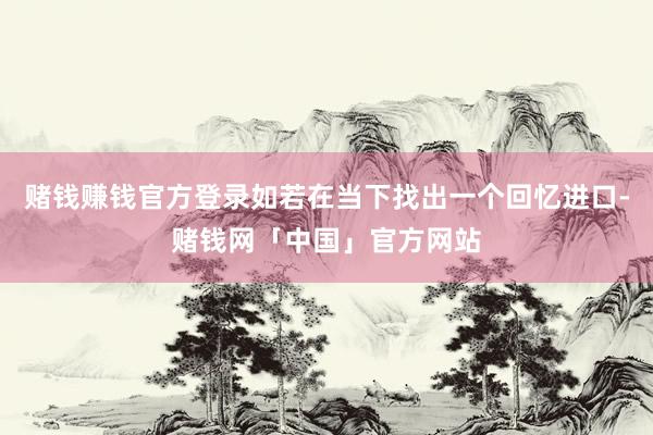 赌钱赚钱官方登录如若在当下找出一个回忆进口-赌钱网「中国」官方网站