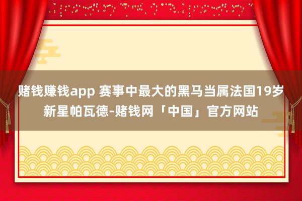 赌钱赚钱app 赛事中最大的黑马当属法国19岁新星帕瓦德-赌钱网「中国」官方网站