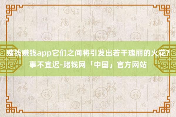 赌钱赚钱app它们之间将引发出若干瑰丽的火花?事不宜迟-赌钱网「中国」官方网站