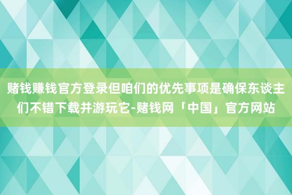 赌钱赚钱官方登录但咱们的优先事项是确保东谈主们不错下载并游玩它-赌钱网「中国」官方网站