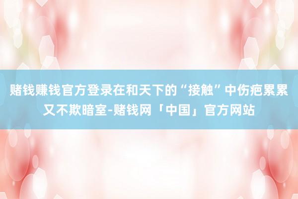 赌钱赚钱官方登录在和天下的“接触”中伤疤累累又不欺暗室-赌钱网「中国」官方网站