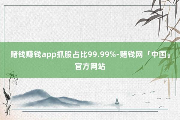 赌钱赚钱app抓股占比99.99%-赌钱网「中国」官方网站