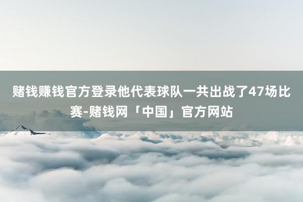 赌钱赚钱官方登录他代表球队一共出战了47场比赛-赌钱网「中国」官方网站