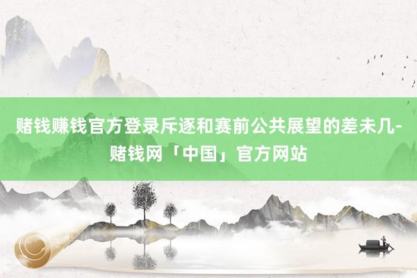 赌钱赚钱官方登录斥逐和赛前公共展望的差未几-赌钱网「中国」官方网站