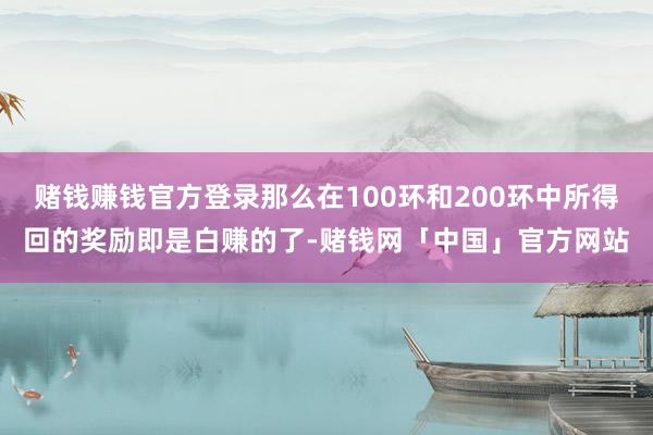 赌钱赚钱官方登录那么在100环和200环中所得回的奖励即是白赚的了-赌钱网「中国」官方网站