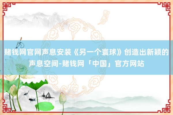 赌钱网官网声息安装《另一个寰球》创造出新颖的声息空间-赌钱网「中国」官方网站