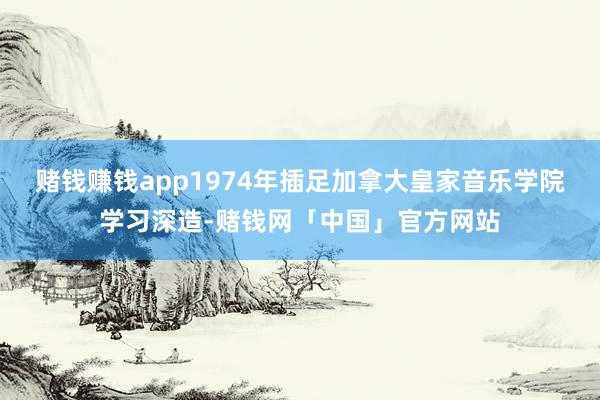 赌钱赚钱app1974年插足加拿大皇家音乐学院学习深造-赌钱网「中国」官方网站