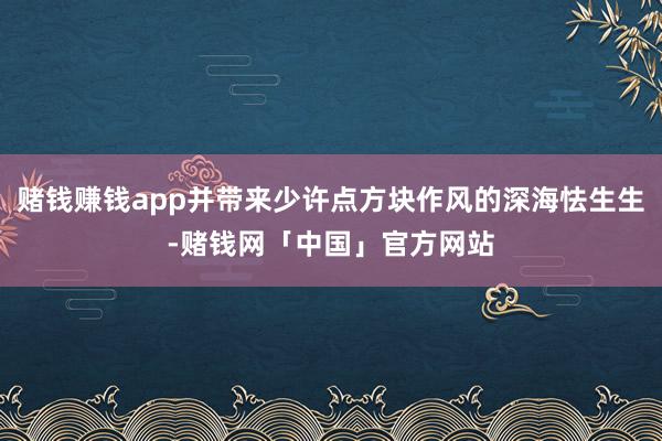 赌钱赚钱app并带来少许点方块作风的深海怯生生-赌钱网「中国」官方网站