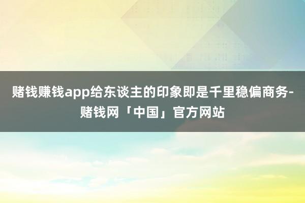 赌钱赚钱app给东谈主的印象即是千里稳偏商务-赌钱网「中国」官方网站