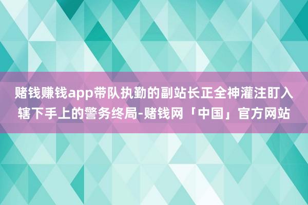 赌钱赚钱app带队执勤的副站长正全神灌注盯入辖下手上的警务终局-赌钱网「中国」官方网站