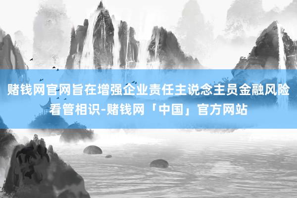 赌钱网官网旨在增强企业责任主说念主员金融风险看管相识-赌钱网「中国」官方网站