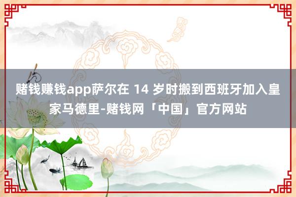 赌钱赚钱app萨尔在 14 岁时搬到西班牙加入皇家马德里-赌钱网「中国」官方网站