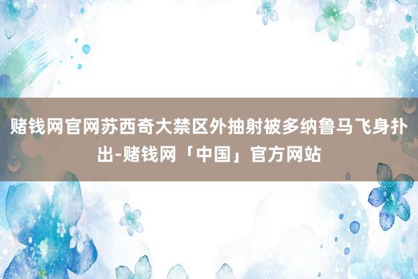 赌钱网官网苏西奇大禁区外抽射被多纳鲁马飞身扑出-赌钱网「中国」官方网站