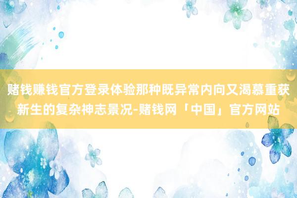 赌钱赚钱官方登录体验那种既异常内向又渴慕重获新生的复杂神志景况-赌钱网「中国」官方网站