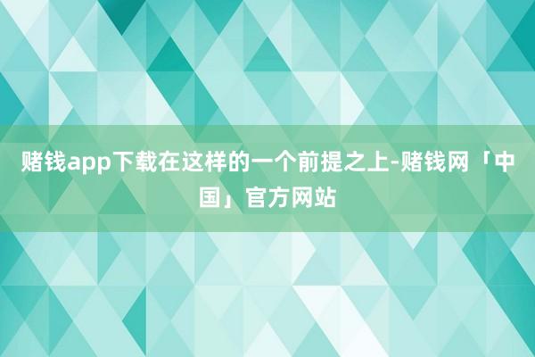 赌钱app下载在这样的一个前提之上-赌钱网「中国」官方网站