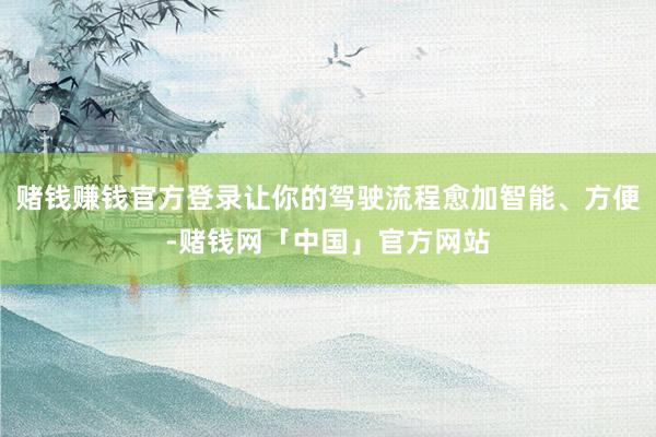 赌钱赚钱官方登录让你的驾驶流程愈加智能、方便-赌钱网「中国」官方网站