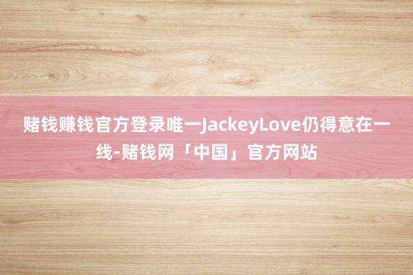 赌钱赚钱官方登录唯一JackeyLove仍得意在一线-赌钱网「中国」官方网站