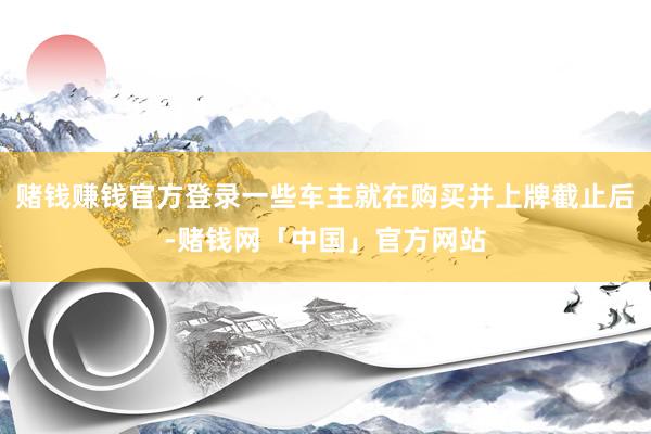 赌钱赚钱官方登录一些车主就在购买并上牌截止后-赌钱网「中国」官方网站