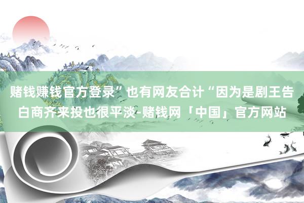 赌钱赚钱官方登录”也有网友合计“因为是剧王告白商齐来投也很平淡-赌钱网「中国」官方网站