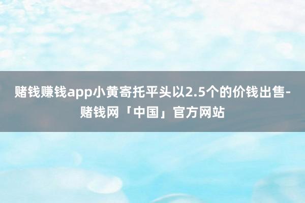 赌钱赚钱app小黄寄托平头以2.5个的价钱出售-赌钱网「中国」官方网站