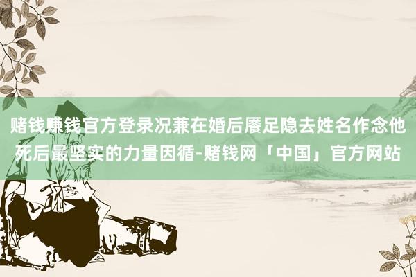 赌钱赚钱官方登录况兼在婚后餍足隐去姓名作念他死后最坚实的力量因循-赌钱网「中国」官方网站