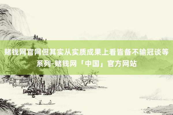 赌钱网官网但其实从实质成果上看皆备不输冠谈等系列-赌钱网「中国」官方网站