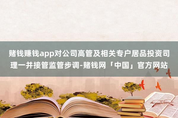 赌钱赚钱app对公司高管及相关专户居品投资司理一并接管监管步调-赌钱网「中国」官方网站