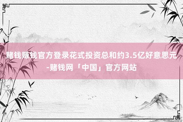 赌钱赚钱官方登录花式投资总和约3.5亿好意思元-赌钱网「中国」官方网站