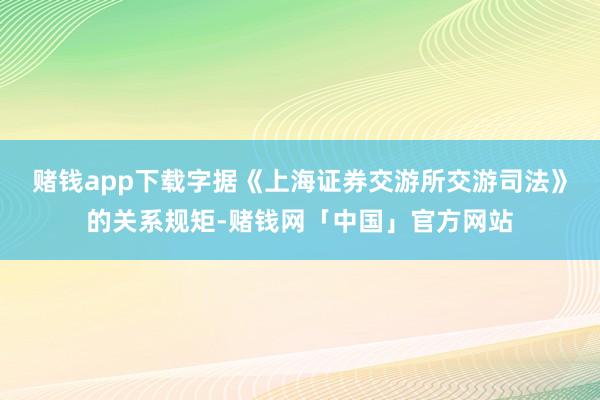 赌钱app下载字据《上海证券交游所交游司法》的关系规矩-赌钱网「中国」官方网站