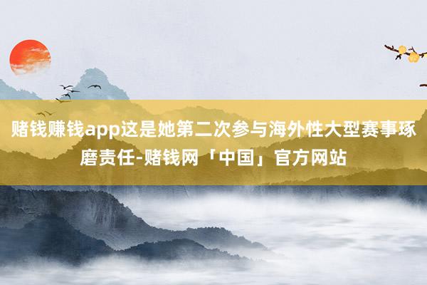 赌钱赚钱app这是她第二次参与海外性大型赛事琢磨责任-赌钱网「中国」官方网站