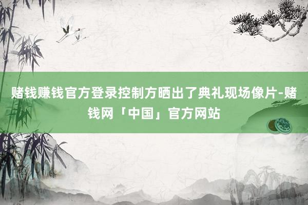 赌钱赚钱官方登录控制方晒出了典礼现场像片-赌钱网「中国」官方网站