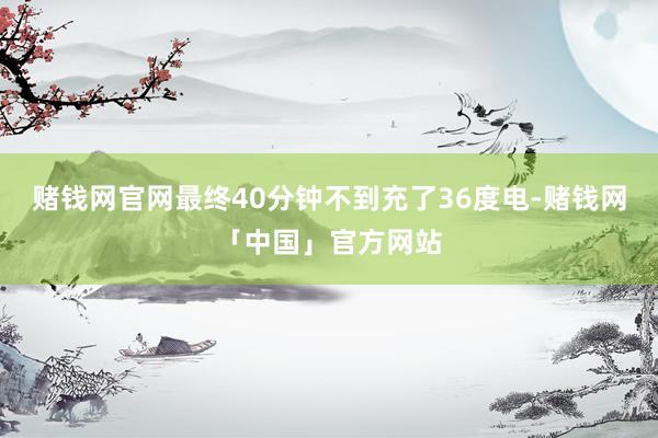 赌钱网官网最终40分钟不到充了36度电-赌钱网「中国」官方网站