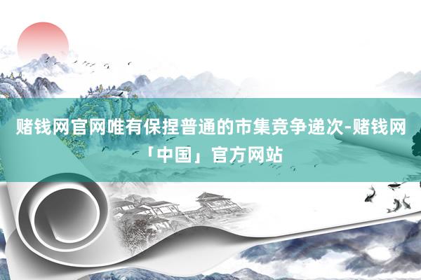 赌钱网官网唯有保捏普通的市集竞争递次-赌钱网「中国」官方网站