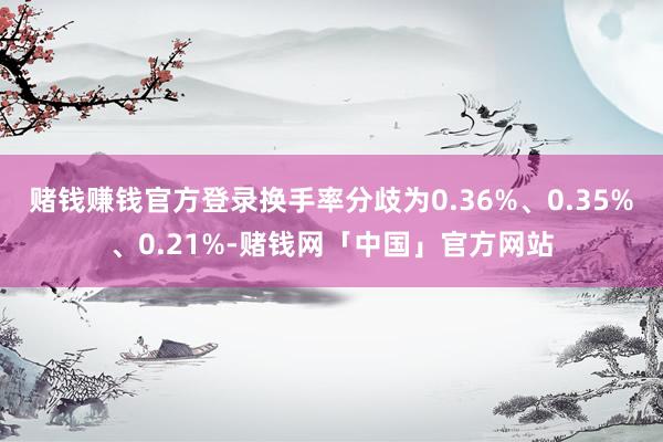 赌钱赚钱官方登录换手率分歧为0.36%、0.35%、0.21%-赌钱网「中国」官方网站