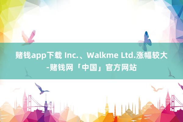 赌钱app下载 Inc.、Walkme Ltd.涨幅较大-赌钱网「中国」官方网站