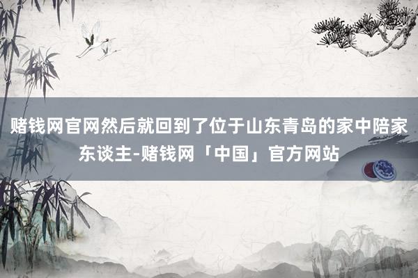 赌钱网官网然后就回到了位于山东青岛的家中陪家东谈主-赌钱网「中国」官方网站