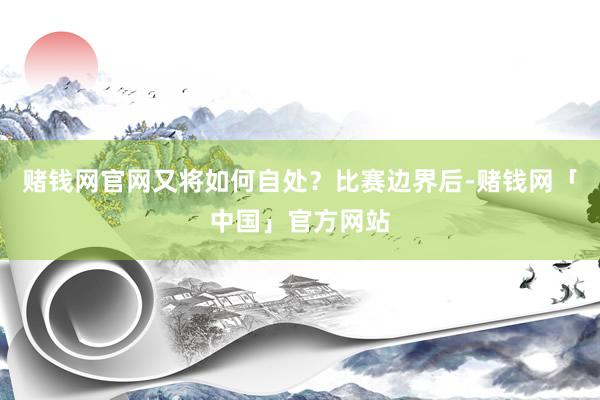 赌钱网官网又将如何自处？比赛边界后-赌钱网「中国」官方网站