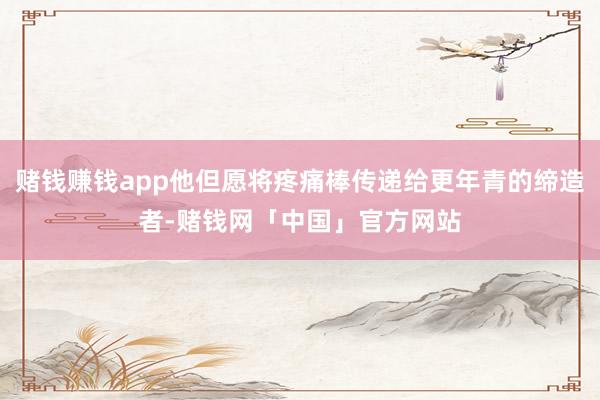 赌钱赚钱app他但愿将疼痛棒传递给更年青的缔造者-赌钱网「中国」官方网站