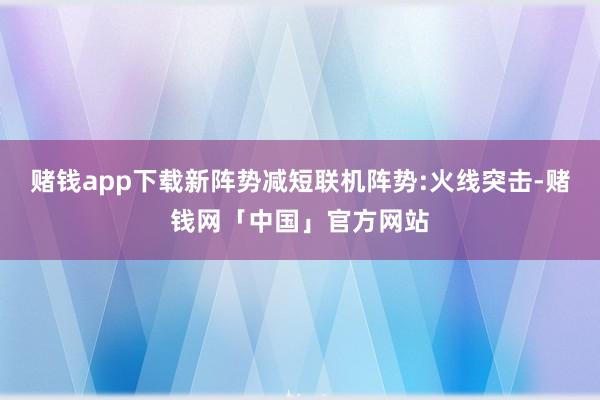 赌钱app下载新阵势减短联机阵势:火线突击-赌钱网「中国」官方网站