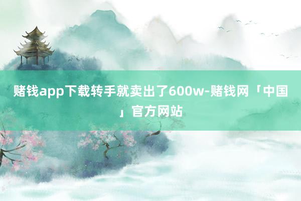 赌钱app下载转手就卖出了600w-赌钱网「中国」官方网站