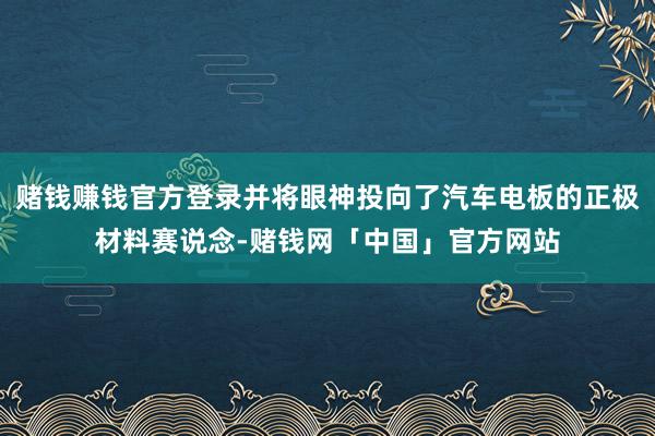 赌钱赚钱官方登录并将眼神投向了汽车电板的正极材料赛说念-赌钱网「中国」官方网站