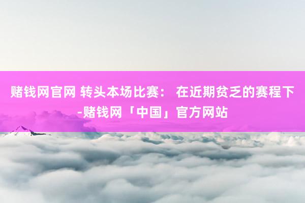 赌钱网官网 转头本场比赛： 在近期贫乏的赛程下-赌钱网「中国」官方网站