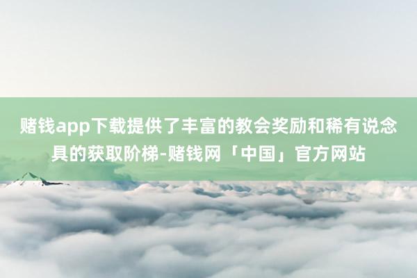 赌钱app下载提供了丰富的教会奖励和稀有说念具的获取阶梯-赌钱网「中国」官方网站