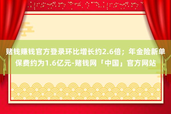 赌钱赚钱官方登录环比增长约2.6倍；年金险新单保费约为1.6亿元-赌钱网「中国」官方网站