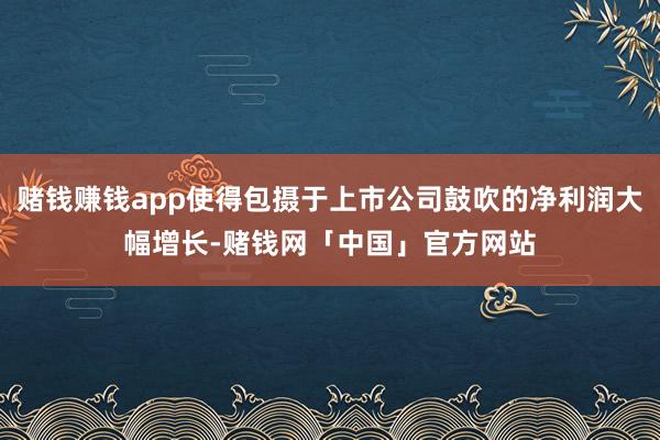 赌钱赚钱app使得包摄于上市公司鼓吹的净利润大幅增长-赌钱网「中国」官方网站