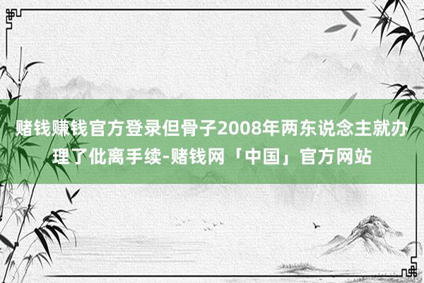 赌钱赚钱官方登录但骨子2008年两东说念主就办理了仳离手续-赌钱网「中国」官方网站